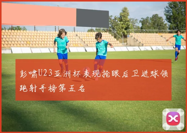 彭啸U23亚洲杯表现抢眼后卫进球领跑射手榜第五名