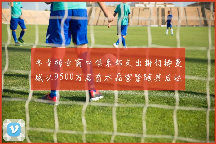 冬季转会窗口俱乐部支出排行榜曼城以9500万居首水晶宫紧随其后达8970万