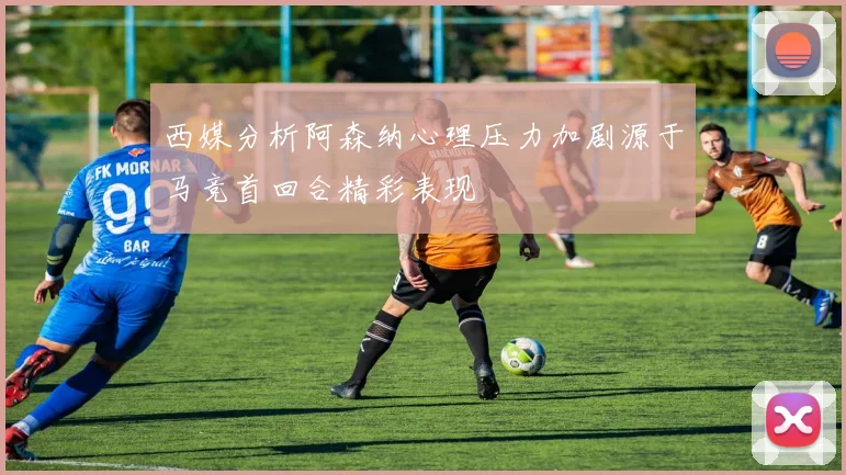 西媒分析阿森纳心理压力加剧源于马竞首回合精彩表现