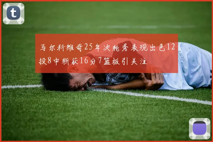 马尔科维奇25年次轮秀表现出色12投8中斩获16分7篮板引关注