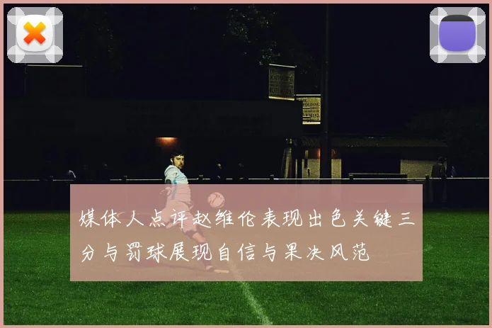 媒体人点评赵维伦表现出色关键三分与罚球展现自信与果决风范