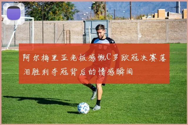 阿尔梅里亚老板感慨C罗欧冠决赛落泪胜利夺冠背后的情感瞬间