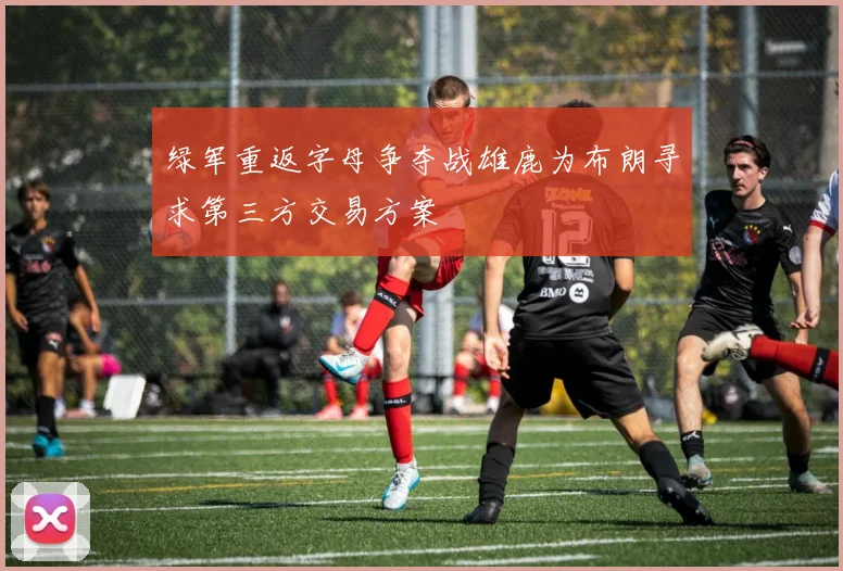 绿军重返字母争夺战雄鹿为布朗寻求第三方交易方案
