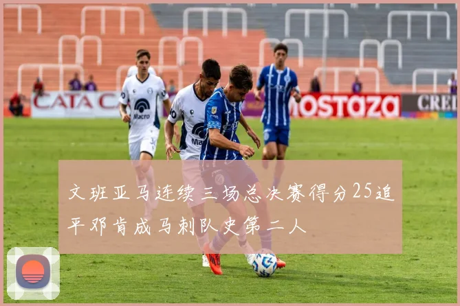 文班亚马连续三场总决赛得分25追平邓肯成马刺队史第二人