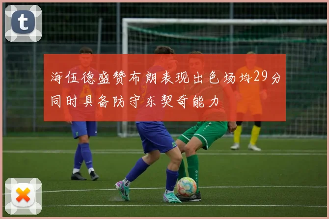 海伍德盛赞布朗表现出色场均29分同时具备防守东契奇能力