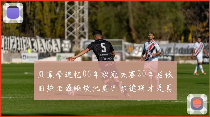 贝莱蒂追忆06年欧冠决赛20年后依旧热泪盈眶埃托奥巴尔德斯才是真正的英雄