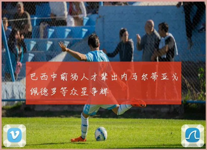 巴西中前场人才辈出内马尔蒂亚戈佩德罗等众星争辉