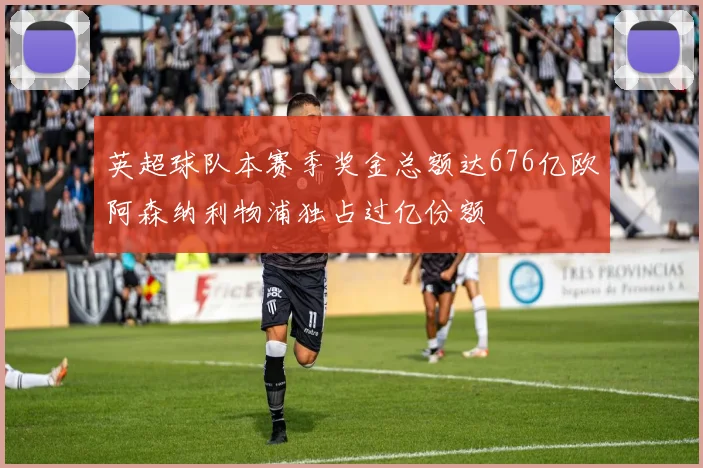 英超球队本赛季奖金总额达676亿欧阿森纳利物浦独占过亿份额