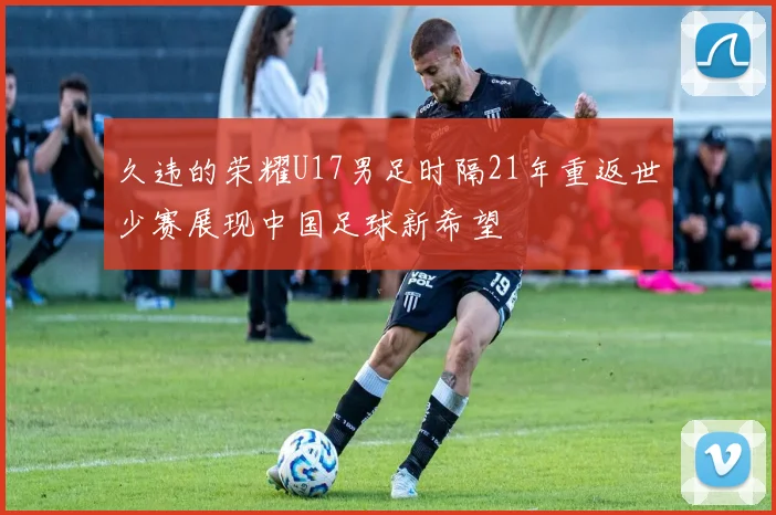 久违的荣耀U17男足时隔21年重返世少赛展现中国足球新希望