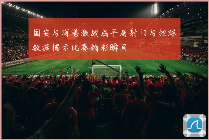 国安与海港激战成平局射门与控球数据揭示比赛精彩瞬间