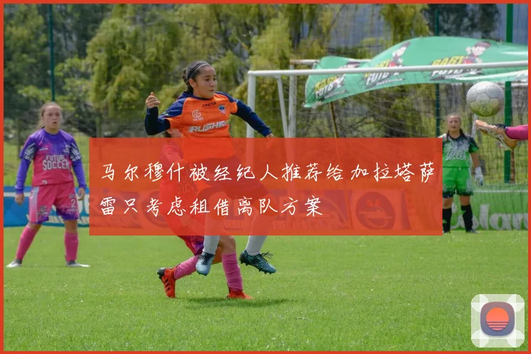 马尔穆什被经纪人推荐给加拉塔萨雷只考虑租借离队方案