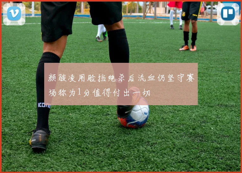 颜骏凌用脸挡绝杀后流血仍坚守赛场称为1分值得付出一切