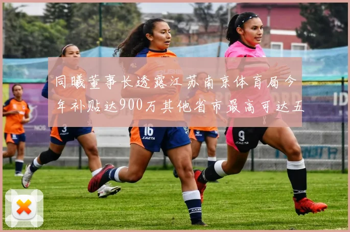 同曦董事长透露江苏南京体育局今年补贴达900万其他省市最高可达五千万