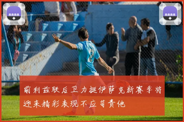 前利兹联后卫力挺伊萨克新赛季将迎来精彩表现不应苛责他