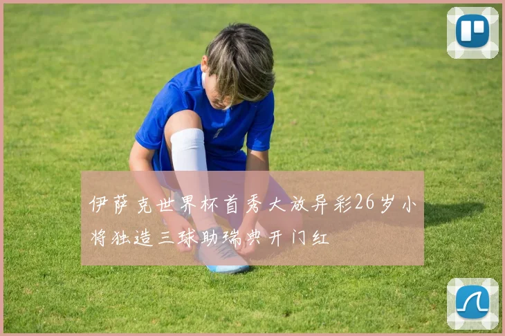 伊萨克世界杯首秀大放异彩26岁小将独造三球助瑞典开门红