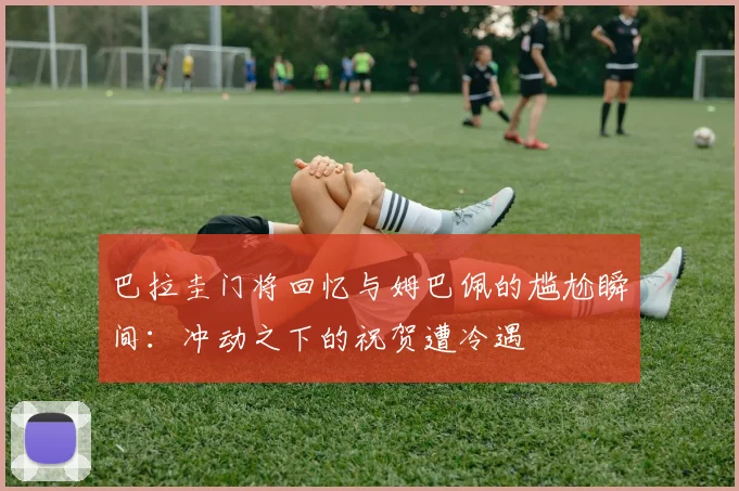 巴拉圭门将回忆与姆巴佩的尴尬瞬间：冲动之下的祝贺遭冷遇