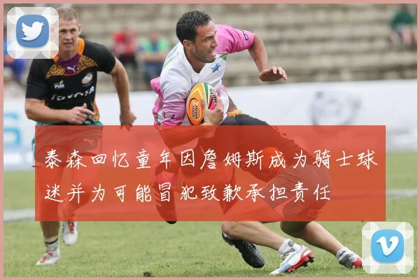 泰森回忆童年因詹姆斯成为骑士球迷并为可能冒犯致歉承担责任