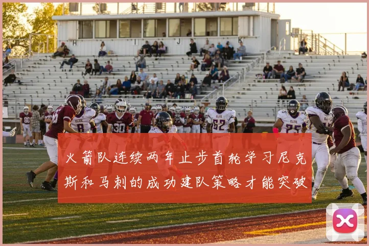 火箭队连续两年止步首轮学习尼克斯和马刺的成功建队策略才能突破瓶颈