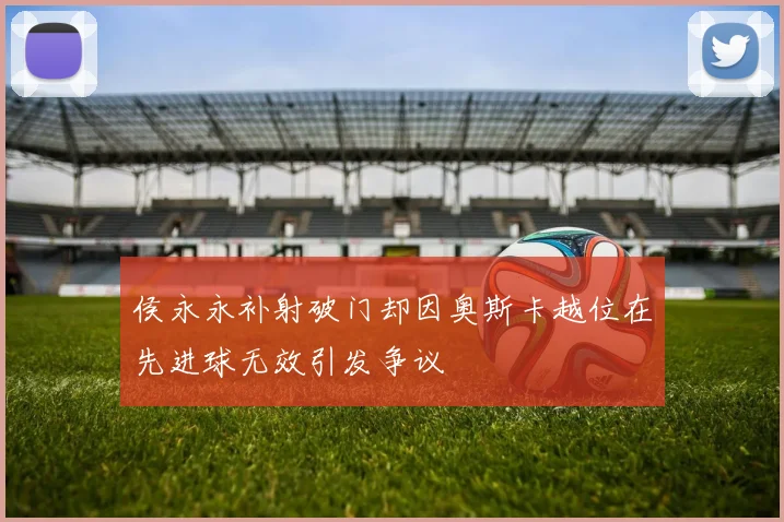 侯永永补射破门却因奥斯卡越位在先进球无效引发争议
